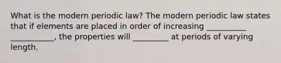 What is the modern periodic law? The modern periodic law states that if elements are placed in order of increasing __________ ___________, the properties will _________ at periods of varying length.