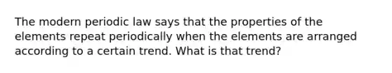 The modern periodic law says that the properties of the elements repeat periodically when the elements are arranged according to a certain trend. What is that trend?