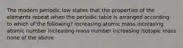 The modern periodic law states that the properties of the elements repeat when the periodic table is arranged according to which of the following? increasing atomic mass increasing atomic number increasing mass number increasing isotopic mass none of the above