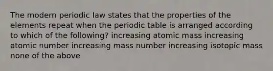 The modern periodic law states that the properties of the elements repeat when the periodic table is arranged according to which of the following? increasing atomic mass increasing atomic number increasing mass number increasing isotopic mass none of the above