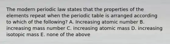 The modern periodic law states that the properties of the elements repeat when the periodic table is arranged according to which of the following? A. Increasing atomic number B. increasing mass number C. increasing atomic mass D. increasing isotopic mass E. none of the above