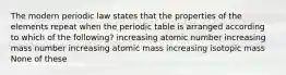 The modern periodic law states that the properties of the elements repeat when the periodic table is arranged according to which of the following? increasing atomic number increasing mass number increasing atomic mass increasing isotopic mass None of these