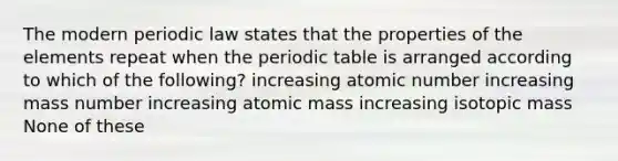 The modern periodic law states that the properties of the elements repeat when <a href='https://www.questionai.com/knowledge/kIrBULvFQz-the-periodic-table' class='anchor-knowledge'>the periodic table</a> is arranged according to which of the following? increasing atomic number increasing mass number increasing atomic mass increasing isotopic mass None of these