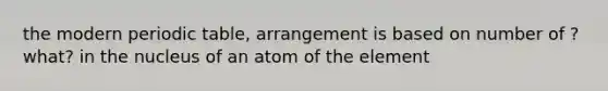 the modern periodic table, arrangement is based on number of ?what? in the nucleus of an atom of the element