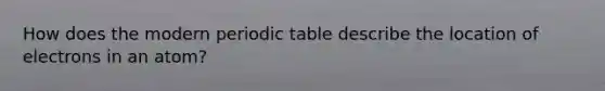 How does the modern periodic table describe the location of electrons in an atom?