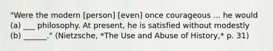 "Were the modern [person] [even] once courageous ... he would (a) ___ philosophy. At present, he is satisfied without modestly (b) ______." (Nietzsche, *The Use and Abuse of History,* p. 31)