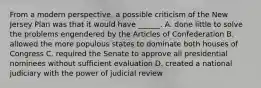 From a modern perspective, a possible criticism of the New Jersey Plan was that it would have ______. A. done little to solve the problems engendered by the Articles of Confederation B. allowed the more populous states to dominate both houses of Congress C. required the Senate to approve all presidential nominees without sufficient evaluation D. created a national judiciary with the power of judicial review