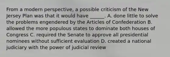 From a modern perspective, a possible criticism of the New Jersey Plan was that it would have ______. A. done little to solve the problems engendered by the Articles of Confederation B. allowed the more populous states to dominate both houses of Congress C. required the Senate to approve all presidential nominees without sufficient evaluation D. created a national judiciary with the power of judicial review