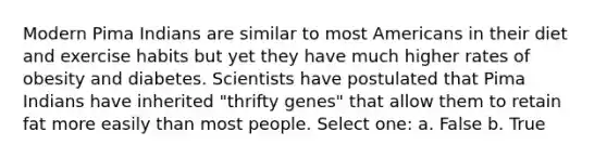 Modern Pima Indians are similar to most Americans in their diet and exercise habits but yet they have much higher rates of obesity and diabetes. Scientists have postulated that Pima Indians have inherited "thrifty genes" that allow them to retain fat more easily than most people. Select one: a. False b. True