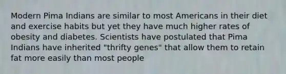 Modern Pima Indians are similar to most Americans in their diet and exercise habits but yet they have much higher rates of obesity and diabetes. Scientists have postulated that Pima Indians have inherited "thrifty genes" that allow them to retain fat more easily than most people