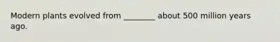 Modern plants evolved from ________ about 500 million years ago.