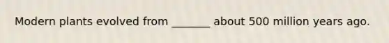Modern plants evolved from _______ about 500 million years ago.