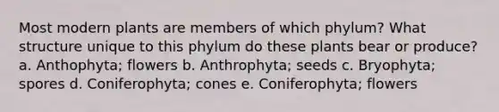 Most modern plants are members of which phylum? What structure unique to this phylum do these plants bear or produce? a. Anthophyta; flowers b. Anthrophyta; seeds c. Bryophyta; spores d. Coniferophyta; cones e. Coniferophyta; flowers