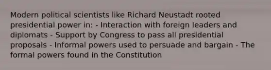 Modern political scientists like Richard Neustadt rooted presidential power in: - Interaction with foreign leaders and diplomats - Support by Congress to pass all presidential proposals - Informal powers used to persuade and bargain - The formal powers found in the Constitution