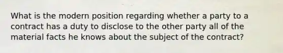 What is the modern position regarding whether a party to a contract has a duty to disclose to the other party all of the material facts he knows about the subject of the contract?