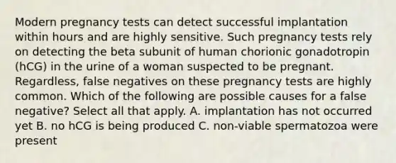 Modern pregnancy tests can detect successful implantation within hours and are highly sensitive. Such pregnancy tests rely on detecting the beta subunit of human chorionic gonadotropin (hCG) in the urine of a woman suspected to be pregnant. Regardless, false negatives on these pregnancy tests are highly common. Which of the following are possible causes for a false negative? Select all that apply. A. implantation has not occurred yet B. no hCG is being produced C. non-viable spermatozoa were present