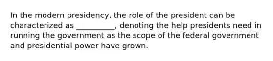 In the modern presidency, the role of the president can be characterized as __________, denoting the help presidents need in running the government as the scope of the federal government and presidential power have grown.