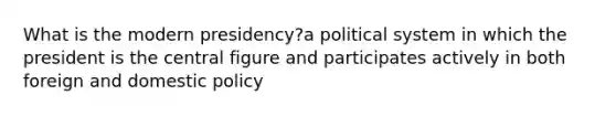 What is the modern presidency?a political system in which the president is the central figure and participates actively in both foreign and domestic policy