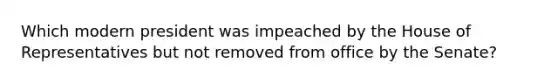 Which modern president was impeached by the House of Representatives but not removed from office by the Senate?