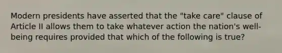 Modern presidents have asserted that the "take care" clause of Article II allows them to take whatever action the nation's well-being requires provided that which of the following is true?