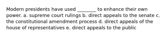 Modern presidents have used ________ to enhance their own power. a. supreme court rulings b. direct appeals to the senate c. the constitutional amendment process d. direct appeals of the house of representatives e. direct appeals to the public