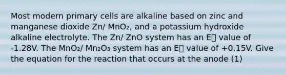 Most modern primary cells are alkaline based on zinc and manganese dioxide Zn/ MnO₂, and a potassium hydroxide alkaline electrolyte. The Zn/ ZnO system has an E⦵ value of -1.28V. The MnO₂/ Mn₂O₃ system has an E⦵ value of +0.15V. Give the equation for the reaction that occurs at the anode (1)