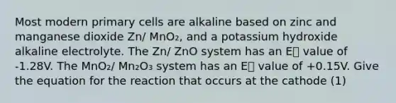 Most modern primary cells are alkaline based on zinc and manganese dioxide Zn/ MnO₂, and a potassium hydroxide alkaline electrolyte. The Zn/ ZnO system has an E⦵ value of -1.28V. The MnO₂/ Mn₂O₃ system has an E⦵ value of +0.15V. Give the equation for the reaction that occurs at the cathode (1)