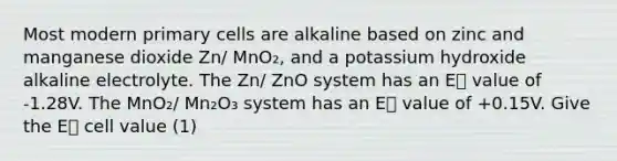 Most modern primary cells are alkaline based on zinc and manganese dioxide Zn/ MnO₂, and a potassium hydroxide alkaline electrolyte. The Zn/ ZnO system has an E⦵ value of -1.28V. The MnO₂/ Mn₂O₃ system has an E⦵ value of +0.15V. Give the E⦵ cell value (1)