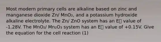 Most modern primary cells are alkaline based on zinc and manganese dioxide Zn/ MnO₂, and a potassium hydroxide alkaline electrolyte. The Zn/ ZnO system has an E⦵ value of -1.28V. The MnO₂/ Mn₂O₃ system has an E⦵ value of +0.15V. Give the equation for the cell reaction (1)