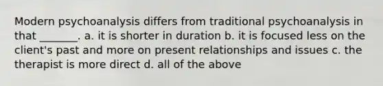 Modern psychoanalysis differs from traditional psychoanalysis in that _______. a. it is shorter in duration b. it is focused less on the client's past and more on present relationships and issues c. the therapist is more direct d. all of the above