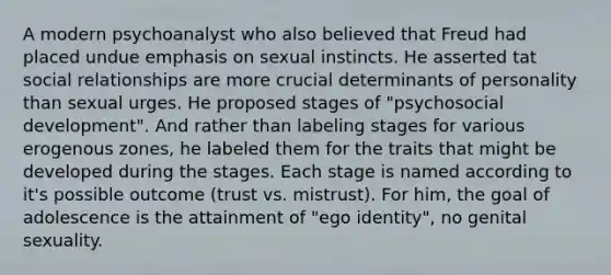 A modern psychoanalyst who also believed that Freud had placed undue emphasis on sexual instincts. He asserted tat social relationships are more crucial determinants of personality than sexual urges. He proposed stages of "psychosocial development". And rather than labeling stages for various erogenous zones, he labeled them for the traits that might be developed during the stages. Each stage is named according to it's possible outcome (trust vs. mistrust). For him, the goal of adolescence is the attainment of "ego identity", no genital sexuality.