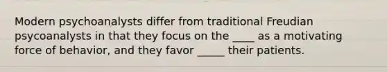 Modern psychoanalysts differ from traditional Freudian psycoanalysts in that they focus on the ____ as a motivating force of behavior, and they favor _____ their patients.