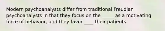 Modern psychoanalysts differ from traditional Freudian psychoanalysts in that they focus on the _____ as a motivating force of behavior, and they favor ____ their patients