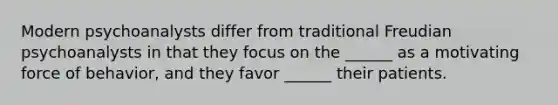 Modern psychoanalysts differ from traditional Freudian psychoanalysts in that they focus on the ______ as a motivating force of behavior, and they favor ______ their patients.