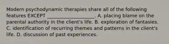 Modern psychodynamic therapies share all of the following features EXCEPT ____________________. A. placing blame on the parental authority in the client's life. B. exploration of fantasies. C. identification of recurring themes and patterns in the client's life. D. discussion of past experiences.