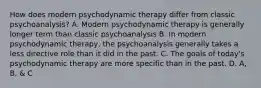 How does modern psychodynamic therapy differ from classic psychoanalysis? A. Modern psychodynamic therapy is generally longer term than classic psychoanalysis B. In modern psychodynamic therapy, the psychoanalysis generally takes a less directive role than it did in the past. C. The goals of today's psychodynamic therapy are more specific than in the past. D. A, B, & C