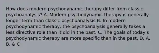 How does modern psychodynamic therapy differ from classic psychoanalysis? A. Modern psychodynamic therapy is generally longer term than classic psychoanalysis B. In modern psychodynamic therapy, the psychoanalysis generally takes a less directive role than it did in the past. C. The goals of today's psychodynamic therapy are more specific than in the past. D. A, B, & C