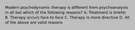 Modern psychodynamic therapy is different from psychoanalysis in all but which of the following reasons? A. Treatment is briefer B. Therapy occurs face-to-face C. Therapy is more directive D. All of the above are valid reasons