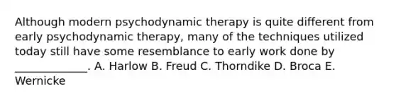 Although modern psychodynamic therapy is quite different from early psychodynamic therapy, many of the techniques utilized today still have some resemblance to early work done by _____________. A. Harlow B. Freud C. Thorndike D. Broca E. Wernicke