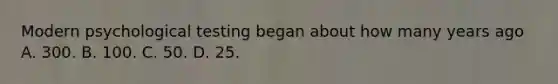 Modern psychological testing began about how many years ago A. 300. B. 100. C. 50. D. 25.