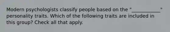 Modern psychologists classify people based on the "____________" personality traits. Which of the following traits are included in this group? Check all that apply.