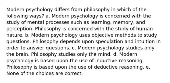 Modern psychology differs from philosophy in which of the following ways? a. Modern psychology is concerned with the study of mental processes such as learning, memory, and perception. Philosophy is concerned with the study of human nature. b. Modern psychology uses objective methods to study questions. Philosophy depends upon speculation and intuition in order to answer questions. c. Modern psychology studies only the brain. Philosophy studies only the mind. d. Modern psychology is based upon the use of inductive reasoning. Philosophy is based upon the use of deductive reasoning. e. None of the choices are correct.