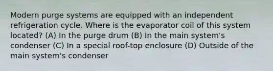 Modern purge systems are equipped with an independent refrigeration cycle. Where is the evaporator coil of this system located? (A) In the purge drum (B) In the main system's condenser (C) In a special roof-top enclosure (D) Outside of the main system's condenser