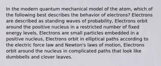 In the modern quantum mechanical model of the atom, which of the following best describes the behavior of electrons? Electrons are described as standing waves of probability, Electrons orbit around the positive nucleus in a restricted number of fixed energy levels, Electrons are small particles embedded in a positive nucleus, Electrons orbit in elliptical paths according to the electric force law and Newton's laws of motion, Electrons orbit around the nucleus in complicated paths that look like dumbbells and clover leaves.