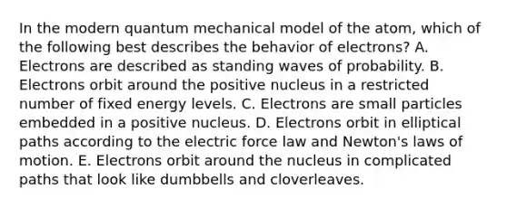 In the modern quantum mechanical model of the atom, which of the following best describes the behavior of electrons? A. Electrons are described as standing waves of probability. B. Electrons orbit around the positive nucleus in a restricted number of fixed energy levels. C. Electrons are small particles embedded in a positive nucleus. D. Electrons orbit in elliptical paths according to the electric force law and Newton's laws of motion. E. Electrons orbit around the nucleus in complicated paths that look like dumbbells and cloverleaves.