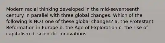 Modern racial thinking developed in the mid-seventeenth century in parallel with three global changes. Which of the following is NOT one of these global changes? a. the Protestant Reformation in Europe b. the Age of Exploration c. the rise of capitalism d. scientific innovations