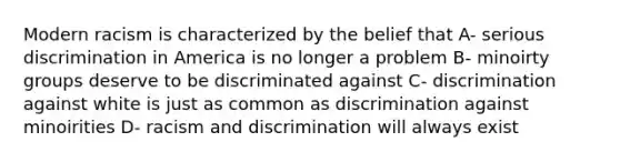 Modern racism is characterized by the belief that A- serious discrimination in America is no longer a problem B- minoirty groups deserve to be discriminated against C- discrimination against white is just as common as discrimination against minoirities D- racism and discrimination will always exist