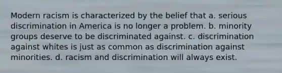 Modern racism is characterized by the belief that a. serious discrimination in America is no longer a problem. b. minority groups deserve to be discriminated against. c. discrimination against whites is just as common as discrimination against minorities. d. racism and discrimination will always exist.