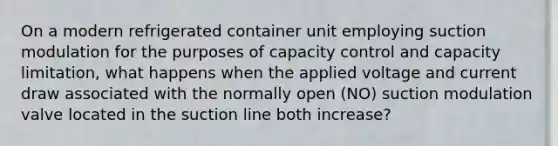 On a modern refrigerated container unit employing suction modulation for the purposes of capacity control and capacity limitation, what happens when the applied voltage and current draw associated with the normally open (NO) suction modulation valve located in the suction line both increase?