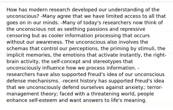 How has modern research developed our understanding of the unconscious? -Many agree that we have limited access to all that goes on in our minds. -Many of today's researchers now think of the unconscious not as seething passions and repressive censoring but as cooler information processing that occurs without our awareness. The unconscious also involves the schemas that control our perceptions, the priming by stimuli, the implicit memories, the emotions that activate instantly, the right-brain activity, the self-concept and stereotypes that unconsciously influence how we process information. -researchers have also supported Freud's idea of our unconscious defense mechanisms. -recent history has supported Freud's idea that we unconsciously defend ourselves against anxiety.; terror-management theory; faced with a threatening world, people enhance self-esteem and want answers to life's meaning.